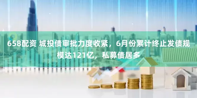 658配资 城投债审批力度收紧，6月份累计终止发债规模达121亿，私募债居多