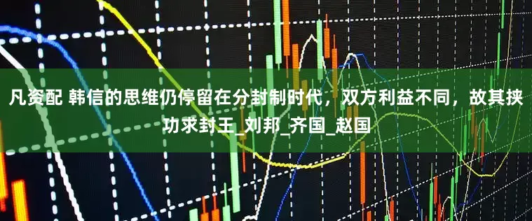 凡资配 韩信的思维仍停留在分封制时代，双方利益不同，故其挟功求封王_刘邦_齐国_赵国