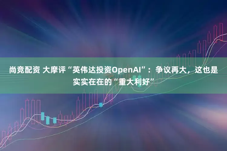 尚竞配资 大摩评“英伟达投资OpenAI”：争议再大，这也是实实在在的“重大利好”