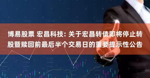 博易股票 宏昌科技: 关于宏昌转债即将停止转股暨赎回前最后半个交易日的重要提示性公告