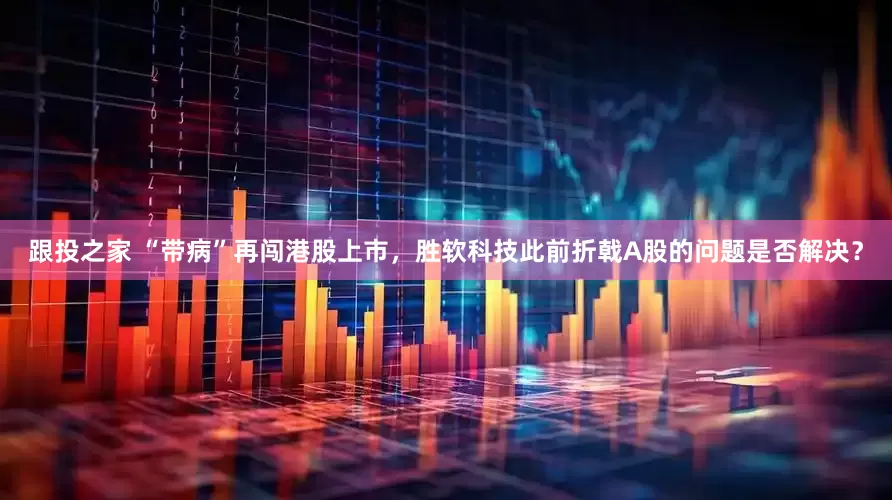 跟投之家 “带病”再闯港股上市，胜软科技此前折戟A股的问题是否解决？
