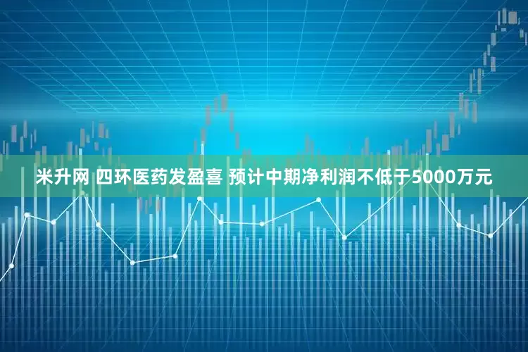 米升网 四环医药发盈喜 预计中期净利润不低于5000万元