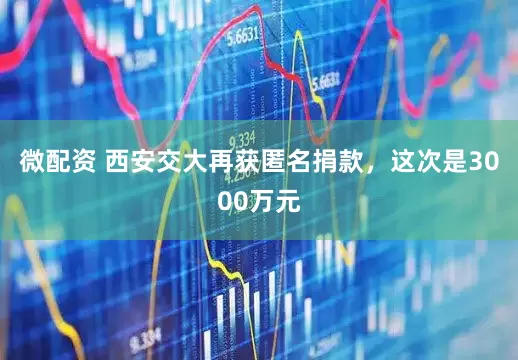 微配资 西安交大再获匿名捐款，这次是3000万元
