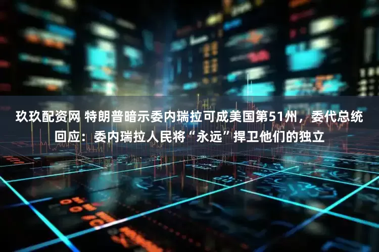 玖玖配资网 特朗普暗示委内瑞拉可成美国第51州，委代总统回应：委内瑞拉人民将“永远”捍卫他们的独立